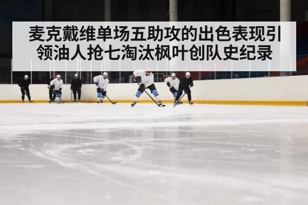 麦克戴维单场五助攻的出色表现引领油人抢七淘汰枫叶创队史纪录