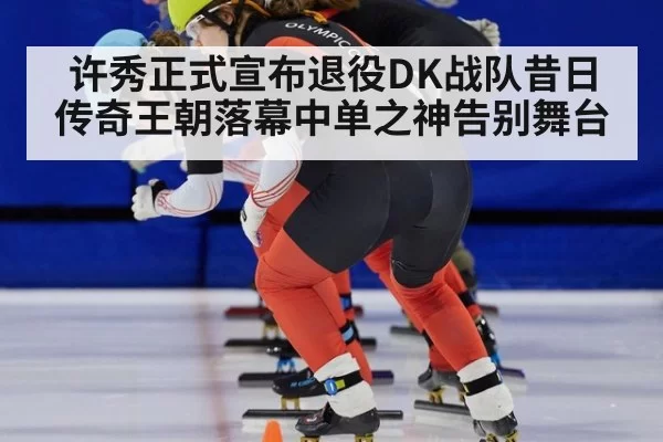 许秀正式宣布退役DK战队昔日传奇王朝落幕中单之神告别舞台