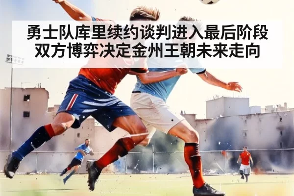勇士队库里续约谈判进入最后阶段 双方博弈决定金州王朝未来走向