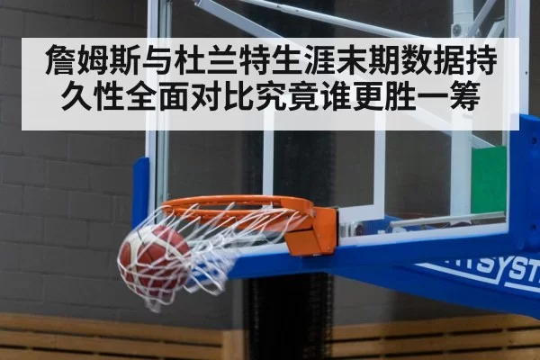 詹姆斯与杜兰特生涯末期数据持久性全面对比究竟谁更胜一筹
