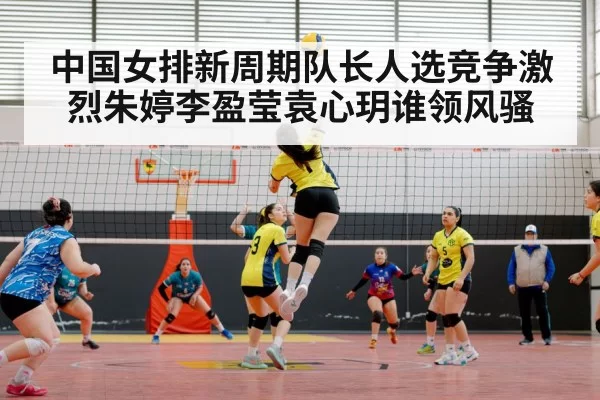 中国女排新周期队长人选竞争激烈朱婷李盈莹袁心玥谁领风骚