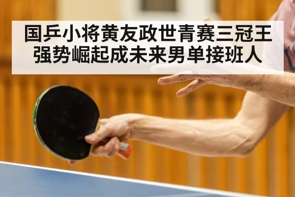 国乒小将黄友政世青赛三冠王强势崛起成未来男单接班人