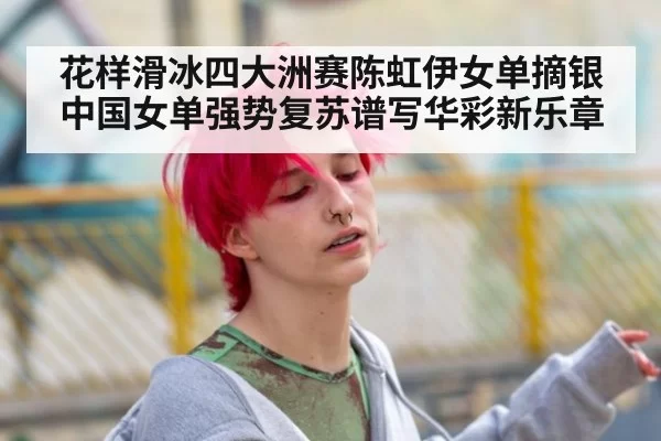 花样滑冰四大洲赛陈虹伊女单摘银中国女单强势复苏谱写华彩新乐章